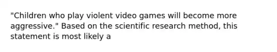 "Children who play violent video games will become more aggressive." Based on the scientific research method, this statement is most likely a