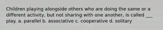 Children playing alongside others who are doing the same or a different activity, but not sharing with one another, is called ___ play. a. parallel b. associative c. cooperative d. solitary