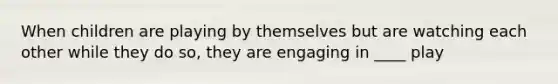 When children are playing by themselves but are watching each other while they do so, they are engaging in ____ play