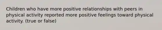 Children who have more positive relationships with peers in physical activity reported more positive feelings toward physical activity. (true or false)