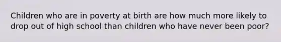 Children who are in poverty at birth are how much more likely to drop out of high school than children who have never been poor?