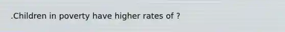 .Children in poverty have higher rates of ?