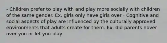 - Children prefer to play with and play more socially with children of the same gender. Ex. girls only have girls over - Cognitive and social aspects of play are influenced by the culturally approved environments that adults create for them. Ex. did parents hover over you or let you play