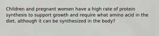 Children and pregnant women have a high rate of protein synthesis to support growth and require what amino acid in the diet, although it can be synthesized in the body?