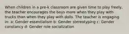 When children in a pre-k classroom are given time to play freely, the teacher encourages the boys more when they play with trucks than when they play with dolls. The teacher is engaging in: a: Gender essentialism b: Gender stereotyping c: Gender constancy d: Gender role socialization