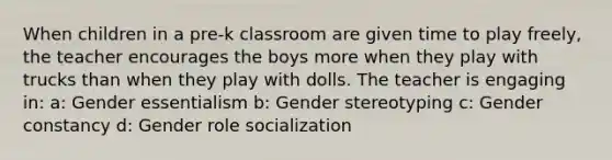 When children in a pre-k classroom are given time to play freely, the teacher encourages the boys more when they play with trucks than when they play with dolls. The teacher is engaging in: a: Gender essentialism b: Gender stereotyping c: Gender constancy d: Gender role socialization