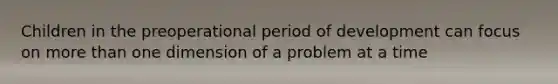 Children in the preoperational period of development can focus on more than one dimension of a problem at a time