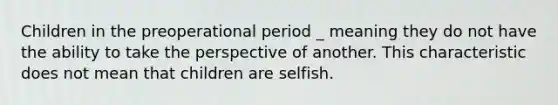 Children in the preoperational period _ meaning they do not have the ability to take the perspective of another. This characteristic does not mean that children are selfish.