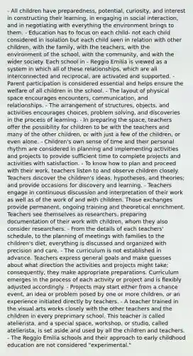 - All children have preparedness, potential, curiosity, and interest in constructing their learning, in engaging in social interaction, and in negotiating with everything the environment brings to them. - Education has to focus on each child- not each child considered in isolation but each child seen in relation with other children, with the family, with the teachers, with the environment of the school, with the community, and with the wider society. Each school in - Reggio Emilia is viewed as a system in which all of these relationships, which are all interconnected and reciprocal, are activated and supported. - Parent participation is considered essential and helps ensure the welfare of all children in the school. - The layout of physical space encourages encounters, communication, and relationships. - The arrangement of structures, objects, and activities encourages choices, problem solving, and discoveries in the process of learning. - In preparing the space, teachers offer the possibility for children to be with the teachers and many of the other children, or with just a few of the children, or even alone. - Children's own sense of time and their personal rhythm are considered in planning and implementing activities and projects to provide sufficient time to complete projects and activities with satisfaction. - To know how to plan and proceed with their work, teachers listen to and observe children closely. Teachers discover the children's ideas, hypotheses, and theories; and provide occasions for discovery and learning. - Teachers engage in continuous discussion and interpretation of their work as well as of the work of and with children. Those exchanges provide permanent, ongoing training and theoretical enrichment. Teachers see themselves as researchers, preparing documentation of their work with children, whom they also consider researchers. - From the details of each teachers' schedule, to the planning of meetings with families to the children's diet, everything is discussed and organized with precision and care. - The curriculum is not established in advance. Teachers express general goals and make guesses about what direction the activities and projects might take; consequently, they make appropriate preparations. Curriculum emerges in the process of each activity or project and is flexibly adjusted accordingly. - Projects may start either from a chance event, an idea or problem posed by one or more children, or an experience initiated directly by teachers. - A teacher trained in the visual arts works closely with the other teachers and the children in every preprimary school. This teacher is called atelierista, and a special space, workshop, or studio, called atelierista, is set aside and used by all the children and teachers. - The Reggio Emilia schools and their approach to early childhood education are not considered "experimental."