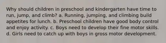 Why should children in preschool and kindergarten have time to run, jump, and climb? a. Running, jumping, and climbing build appetites for lunch. b. Preschool children have good body control and enjoy activity. c. Boys need to develop their fine motor skills. d. Girls need to catch up with boys in gross motor development.