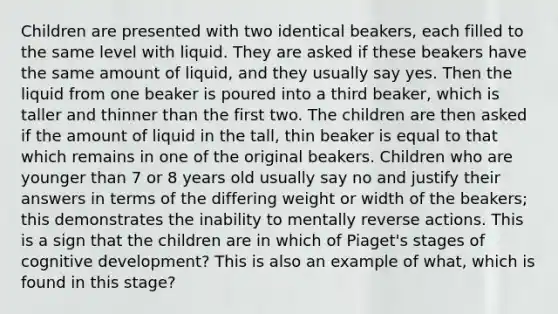 Children are presented with two identical beakers, each filled to the same level with liquid. They are asked if these beakers have the same amount of liquid, and they usually say yes. Then the liquid from one beaker is poured into a third beaker, which is taller and thinner than the first two. The children are then asked if the amount of liquid in the tall, thin beaker is equal to that which remains in one of the original beakers. Children who are younger than 7 or 8 years old usually say no and justify their answers in terms of the differing weight or width of the beakers; this demonstrates the inability to mentally reverse actions. This is a sign that the children are in which of Piaget's stages of cognitive development? This is also an example of what, which is found in this stage?