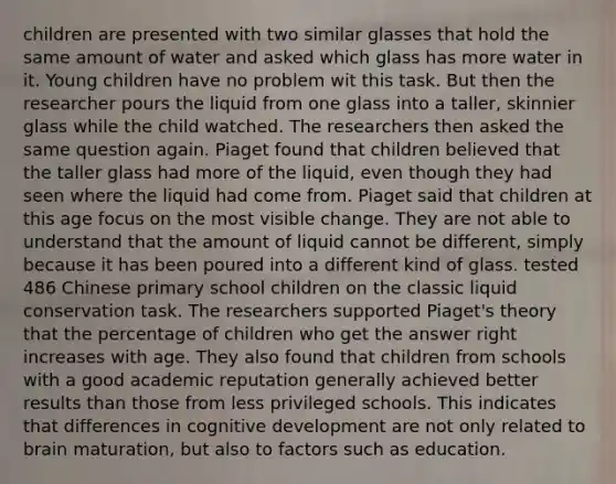 children are presented with two similar glasses that hold the same amount of water and asked which glass has more water in it. Young children have no problem wit this task. But then the researcher pours the liquid from one glass into a taller, skinnier glass while the child watched. The researchers then asked the same question again. Piaget found that children believed that the taller glass had more of the liquid, even though they had seen where the liquid had come from. Piaget said that children at this age focus on the most visible change. They are not able to understand that the amount of liquid cannot be different, simply because it has been poured into a different kind of glass. tested 486 Chinese primary school children on the classic liquid conservation task. The researchers supported Piaget's theory that the percentage of children who get the answer right increases with age. They also found that children from schools with a good academic reputation generally achieved better results than those from less privileged schools. This indicates that differences in cognitive development are not only related to brain maturation, but also to factors such as education.