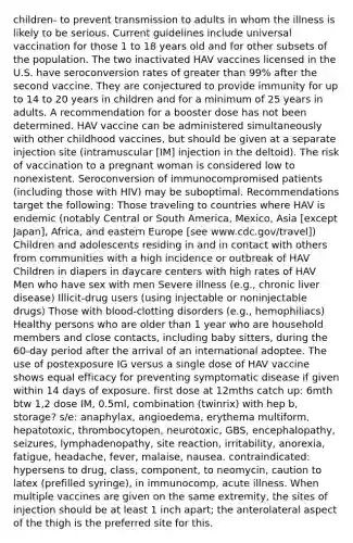 children- to prevent transmission to adults in whom the illness is likely to be serious. Current guidelines include universal vaccination for those 1 to 18 years old and for other subsets of the population. The two inactivated HAV vaccines licensed in the U.S. have seroconversion rates of greater than 99% after the second vaccine. They are conjectured to provide immunity for up to 14 to 20 years in children and for a minimum of 25 years in adults. A recommendation for a booster dose has not been determined. HAV vaccine can be administered simultaneously with other childhood vaccines, but should be given at a separate injection site (intramuscular [IM] injection in the deltoid). The risk of vaccination to a pregnant woman is considered low to nonexistent. Seroconversion of immunocompromised patients (including those with HIV) may be suboptimal. Recommendations target the following: Those traveling to countries where HAV is endemic (notably Central or South America, Mexico, Asia [except Japan], Africa, and eastern Europe [see www.cdc.gov/travel]) Children and adolescents residing in and in contact with others from communities with a high incidence or outbreak of HAV Children in diapers in daycare centers with high rates of HAV Men who have sex with men Severe illness (e.g., chronic liver disease) Illicit-drug users (using injectable or noninjectable drugs) Those with blood-clotting disorders (e.g., hemophiliacs) Healthy persons who are older than 1 year who are household members and close contacts, including baby sitters, during the 60-day period after the arrival of an international adoptee. The use of postexposure IG versus a single dose of HAV vaccine shows equal efficacy for preventing symptomatic disease if given within 14 days of exposure. first dose at 12mths catch up: 6mth btw 1,2 dose IM, 0.5ml, combination (twinrix) with hep b, storage? s/e: anaphylax, angioedema, erythema multiform, hepatotoxic, thrombocytopen, neurotoxic, GBS, encephalopathy, seizures, lymphadenopathy, site reaction, irritability, anorexia, fatigue, headache, fever, malaise, nausea. contraindicated: hypersens to drug, class, component, to neomycin, caution to latex (prefilled syringe), in immunocomp, acute illness. When multiple vaccines are given on the same extremity, the sites of injection should be at least 1 inch apart; the anterolateral aspect of the thigh is the preferred site for this.