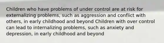 Children who have problems of under control are at risk for externalizing problems, such as aggression and conflict with others, in early childhood and beyond Children with over control can lead to internalizing problems, such as anxiety and depression, in early childhood and beyond