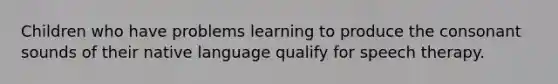 Children who have problems learning to produce the consonant sounds of their native language qualify for speech therapy.