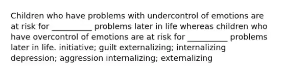 Children who have problems with undercontrol of emotions are at risk for __________ problems later in life whereas children who have overcontrol of emotions are at risk for __________ problems later in life. initiative; guilt externalizing; internalizing depression; aggression internalizing; externalizing