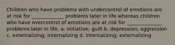 Children who have problems with undercontrol of emotions are at risk for _____________ problems later in life whereas children who have overcontrol of emotions are at risk for ______________ problems later in life. a. initiative; guilt b. depression; aggression c. externalizing; internalizing d. internalizing; externalizing