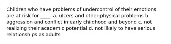 Children who have problems of undercontrol of their emotions are at risk for ____. a. ulcers and other physical problems b. aggression and conflict in early childhood and beyond c. not realizing their academic potential d. not likely to have serious relationships as adults