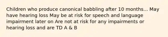 Children who produce canonical babbling after 10 months... May have hearing loss May be at risk for speech and language impairment later on Are not at risk for any impairments or hearing loss and are TD A & B