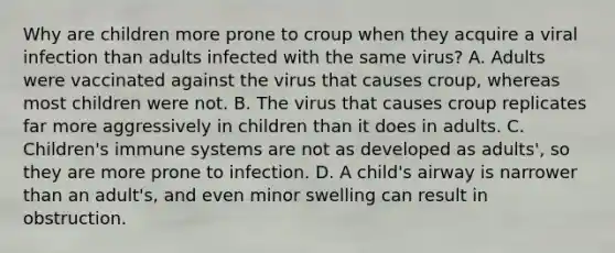 Why are children more prone to croup when they acquire a viral infection than adults infected with the same virus? A. Adults were vaccinated against the virus that causes croup, whereas most children were not. B. The virus that causes croup replicates far more aggressively in children than it does in adults. C. Children's immune systems are not as developed as adults', so they are more prone to infection. D. A child's airway is narrower than an adult's, and even minor swelling can result in obstruction.