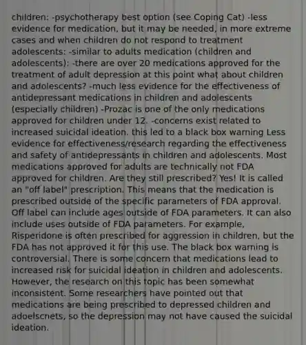 children: -psychotherapy best option (see Coping Cat) -less evidence for medication, but it may be needed, in more extreme cases and when children do not respond to treatment adolescents: -similar to adults medication (children and adolescents): -there are over 20 medications approved for the treatment of adult depression at this point what about children and adolescents? -much less evidence for the effectiveness of antidepressant medications in children and adolescents (especially children) -Prozac is one of the only medications approved for children under 12. -concerns exist related to increased suicidal ideation. this led to a black box warning Less evidence for effectiveness/research regarding the effectiveness and safety of antidepressants in children and adolescents. Most medications approved for adults are technically not FDA approved for children. Are they still prescribed? Yes! It is called an "off label" prescription. This means that the medication is prescribed outside of the specific parameters of FDA approval. Off label can include ages outside of FDA parameters. It can also include uses outside of FDA parameters. For example, Risperidone is often prescribed for aggression in children, but the FDA has not approved it for this use. The black box warning is controversial. There is some concern that medications lead to increased risk for suicidal ideation in children and adolescents. However, the research on this topic has been somewhat inconsistent. Some researchers have pointed out that medications are being prescribed to depressed children and adoelscnets, so the depression may not have caused the suicidal ideation.