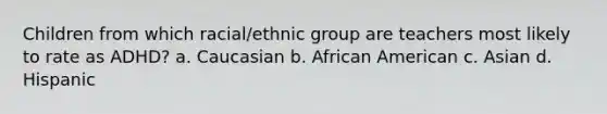 Children from which racial/ethnic group are teachers most likely to rate as ADHD?​ a. ​Caucasian b. ​African American c. ​Asian d. ​Hispanic