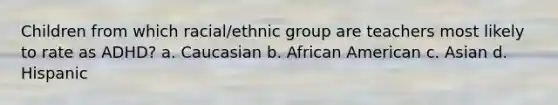 Children from which racial/ethnic group are teachers most likely to rate as ADHD? a. Caucasian b. African American c. Asian d. Hispanic