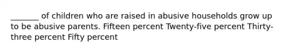 _______ of children who are raised in abusive households grow up to be abusive parents. Fifteen percent Twenty-five percent Thirty-three percent Fifty percent