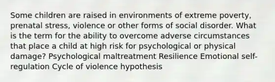 Some children are raised in environments of extreme poverty, prenatal stress, violence or other forms of social disorder. What is the term for the ability to overcome adverse circumstances that place a child at high risk for psychological or physical damage? Psychological maltreatment Resilience Emotional self-regulation Cycle of violence hypothesis