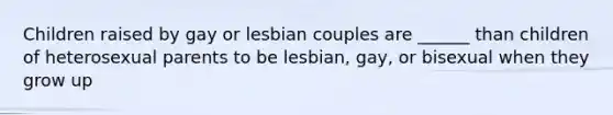 Children raised by gay or lesbian couples are ______ than children of heterosexual parents to be lesbian, gay, or bisexual when they grow up