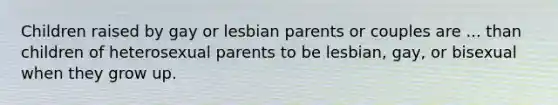 Children raised by gay or lesbian parents or couples are ... than children of heterosexual parents to be lesbian, gay, or bisexual when they grow up.