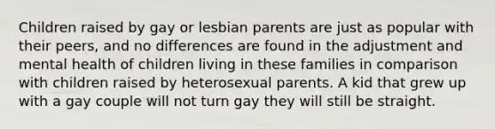 Children raised by gay or lesbian parents are just as popular with their peers, and no differences are found in the adjustment and mental health of children living in these families in comparison with children raised by heterosexual parents. A kid that grew up with a gay couple will not turn gay they will still be straight.