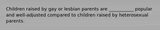 Children raised by gay or lesbian parents are ___________ popular and well-adjusted compared to children raised by heterosexual parents.