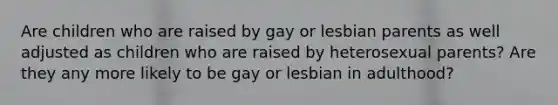 Are children who are raised by gay or lesbian parents as well adjusted as children who are raised by heterosexual parents? Are they any more likely to be gay or lesbian in adulthood?