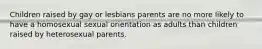 Children raised by gay or lesbians parents are no more likely to have a homosexual sexual orientation as adults than children raised by heterosexual parents.