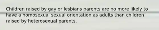 Children raised by gay or lesbians parents are no more likely to have a homosexual sexual orientation as adults than children raised by heterosexual parents.