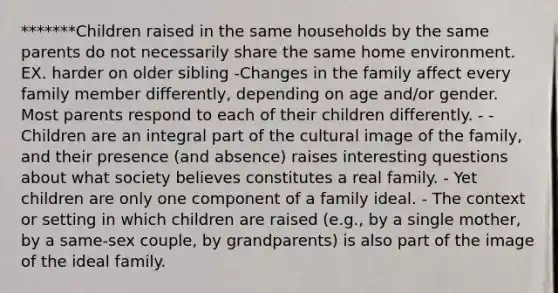 *******Children raised in the same households by the same parents do not necessarily share the same home environment. EX. harder on older sibling -Changes in the family affect every family member differently, depending on age and/or gender. Most parents respond to each of their children differently. - - Children are an integral part of the cultural image of the family, and their presence (and absence) raises interesting questions about what society believes constitutes a real family. - Yet children are only one component of a family ideal. - The context or setting in which children are raised (e.g., by a single mother, by a same-sex couple, by grandparents) is also part of the image of the ideal family.