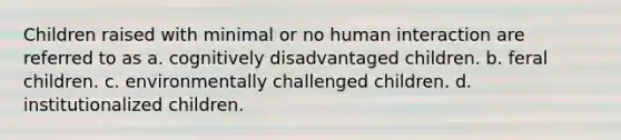 Children raised with minimal or no human interaction are referred to as a. cognitively disadvantaged children. b. feral children. c. environmentally challenged children. d. institutionalized children.