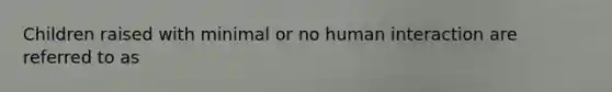 Children raised with minimal or no human interaction are referred to as