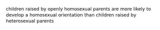 children raised by openly homosexual parents are more likely to develop a homosexual orientation than children raised by heterosexual parents