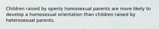 Children raised by openly homosexual parents are more likely to develop a homosexual orientation than children raised by heterosexual parents.