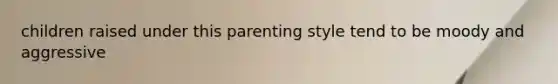 children raised under this parenting style tend to be moody and aggressive