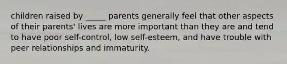 children raised by _____ parents generally feel that other aspects of their parents' lives are more important than they are and tend to have poor self-control, low self-esteem, and have trouble with peer relationships and immaturity.