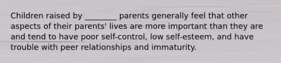 Children raised by ________ parents generally feel that other aspects of their parents' lives are more important than they are and tend to have poor self-control, low self-esteem, and have trouble with peer relationships and immaturity.