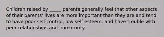 Children raised by _____ parents generally feel that other aspects of their parents' lives are more important than they are and tend to have poor self-control, low self-esteem, and have trouble with peer relationships and immaturity.