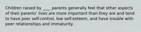 Children raised by ____ parents generally feel that other aspects of their parents' lives are more important than they are and tend to have poor self-control, low self-esteem, and have trouble with peer relationships and immaturity.