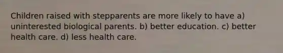 Children raised with stepparents are more likely to have a) uninterested biological parents. b) better education. c) better health care. d) less health care.