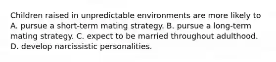 Children raised in unpredictable environments are more likely to A. pursue a short-term mating strategy. B. pursue a long-term mating strategy. C. expect to be married throughout adulthood. D. develop narcissistic personalities.