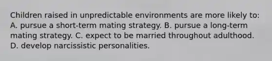 Children raised in unpredictable environments are more likely to: A. pursue a short-term mating strategy. B. pursue a long-term mating strategy. C. expect to be married throughout adulthood. D. develop narcissistic personalities.