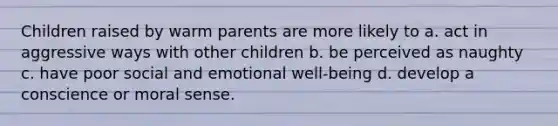 Children raised by warm parents are more likely to a. act in aggressive ways with other children b. be perceived as naughty c. have poor social and emotional well-being d. develop a conscience or moral sense.